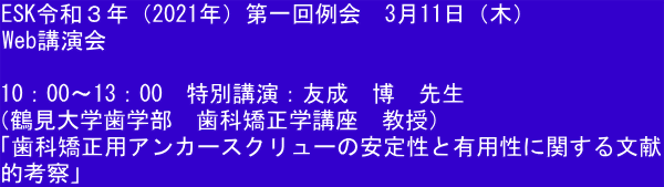 ESK令和３年（2021年）第一回例会　3月11日（木） Web講演会  10：00～13：00　特別講演：友成　博　先生 （鶴見大学歯学部　歯科矯正学講座　教授）　 「歯科矯正用アンカースクリューの安定性と有用性に関する文献 的考察」