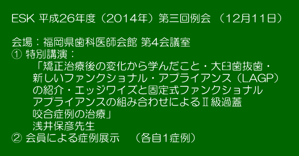  　ESK 平成26年度（2014年）第三回例会 （12月11日）　   　会場：福岡県歯科医師会館 第4会議室 　① 特別講演： 　　　「矯正治療後の変化から学んだこと・大臼歯抜歯・ 　　　新しいファンクショナル・アプライアンス（LAGP） 　　　の紹介・エッジワイズと固定式ファンクショナル 　　　アプライアンスの組み合わせによるⅡ級過蓋 　　　咬合症例の治療」 　　　浅井保彦先生 　② 会員による症例展示　（各自1症例） 　