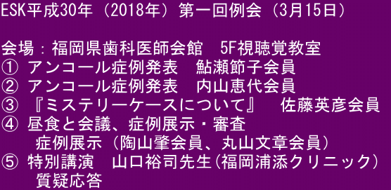 ESK平成30年（2018年）第一回例会（3月15日）  会場：福岡県歯科医師会館　5F視聴覚教室 ① アンコール症例発表　鮎瀬節子会員  ② アンコール症例発表　内山恵代会員 ③ 『ミステリーケースについて』　佐藤英彦会員  ④ 昼食と会議、症例展示・審査 　　症例展示（陶山肇会員、丸山文章会員） ⑤ 特別講演　山口裕司先生(福岡浦添クリニック) 　　質疑応答