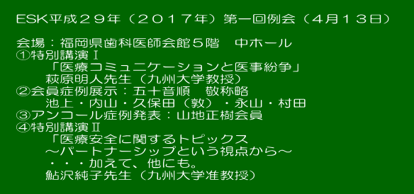  ESK平成２９年（２０１７年）第一回例会（４月１３日）  会場：福岡県歯科医師会館５階　中ホール ①特別講演Ⅰ 　「医療コミュニケーションと医事紛争」 　萩原明人先生（九州大学教授） ②会員症例展示：五十音順　敬称略 　池上・内山・久保田（敦）・永山・村田 ③アンコール症例発表：山地正樹会員 ④特別講演Ⅱ 　「医療安全に関するトピックス 　～パートナーシップという視点から～ 　・・・加えて、他にも。 