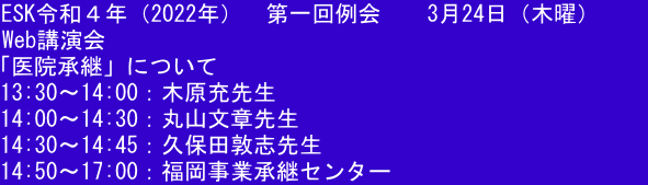 ESK令和４年（2022年）  第一回例会  　3月24日（木曜）     Web講演会 「医院承継」について 13:30〜14:00：木原充先生 14:00〜14:30：丸山文章先生 14:30〜14:45：久保田敦志先生 14:50〜17:00：福岡事業承継センター