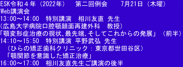 ESK令和４年（2022年）  第二回例会  　7月21日（木曜）     Web講演会 13:00〜14:00　特別講演　相川友直 先生 （広島大学病院口腔顎顔面再建外科　教授） 「顎変形症治療の現状､最先端､そしてこれからの発展」（前半） 14:10〜15:50　特別講演 平野武弘 先生  （ひらの矯正歯科クリニック：東京都世田谷区）  「顎関節を意識した矯正治療」 16:00〜17:00　相川友直先生ご講演の後半