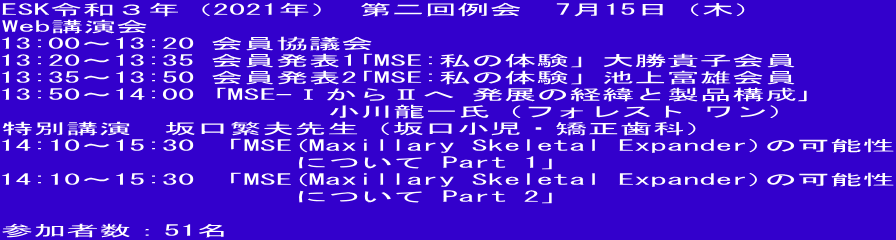 ESK令和３年（2021年） 第二回例会　7月15日（木） Web講演会 13:00～13:20 会員協議会 13:20～13:35 会員発表1｢MSE:私の体験」大勝貴子会員 13:35～13:50 会員発表2｢ 「MSE:私の体験」池上富雄会員 13:50～14:00 ｢MSE-ⅠからⅡへ 発展の経緯と製品構成｣ 　　　　　　　　　　小川龍一氏（フォレスト ワン） 特別講演　坂口繁夫先生（坂口小児・矯正歯科） 14:10～15:30 「MSE(Maxillary Skeletal Expander)の可能性 　　　　　　　　　について Part 1」 14:10～15:30 「MSE(Maxillary Skeletal Expander)の可能性 　　　　　　　　　について Part 2」  参加者数：51名