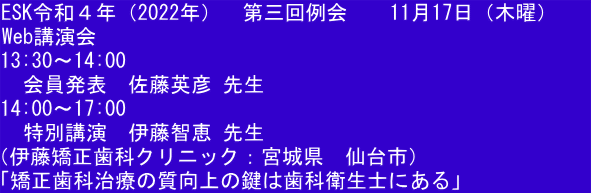 ESK令和４年（2022年）  第三回例会  　11月17日（木曜）    Web講演会 13:30〜14:00 　会員発表　佐藤英彦 先生 14:00～17:00 　特別講演　伊藤智恵 先生 （伊藤矯正歯科クリニック：宮城県　仙台市） 「矯正歯科治療の質向上の鍵は歯科衛生士にある」