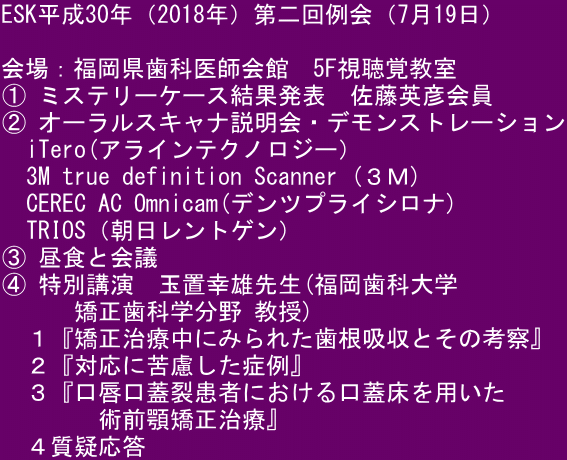 ESK平成30年（2018年）第二回例会（7月19日）  会場：福岡県歯科医師会館　5F視聴覚教室 ① ミステリーケース結果発表　佐藤英彦会員  ② オーラルスキャナ説明会・デモンストレーション 　iTero(アラインテクノロジー） 　3M true definition Scanner (３Ｍ) 　CEREC AC Omnicam(デンツプライシロナ) 　TRIOS（朝日レントゲン） ③ 昼食と会議 ④ 特別講演　玉置幸雄先生(福岡歯科大学 　　　矯正歯科学分野 教授) 　１『矯正治療中にみられた歯根吸収とその考察』 　２『対応に苦慮した症例』 　３『口唇口蓋裂患者における口蓋床を用いた 　　　　術前顎矯正治療』 　４質疑応答