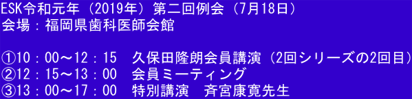 ESK令和元年（2019年）第二回例会（7月18日）  会場：福岡県歯科医師会館  ①10：00～12：15　久保田隆朗会員講演（2回シリーズの2回目） ②12：15～13：00　会員ミーティング ③13：00～17：00　特別講演　斉宮康寛先生