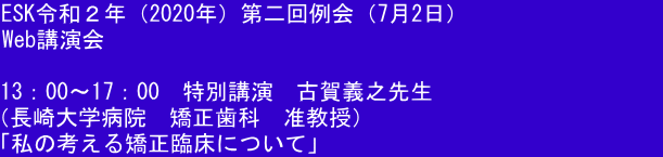 ESK令和２年（2020年）第二回例会（7月2日）  Web講演会  13：00～17：00　特別講演　古賀義之先生　　　　　　　　　　 （長崎大学病院　矯正歯科　准教授） 「私の考える矯正臨床について」