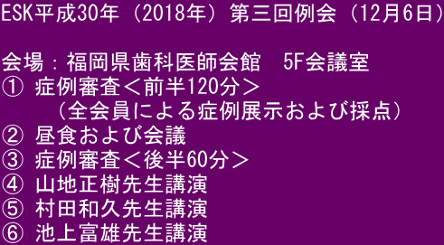 ESK平成30年（2018年）第三回例会（12月6日）  会場：福岡県歯科医師会館　5F会議室 ① 症例審査＜前半120分＞ 　　（全会員による症例展示および採点） ② 昼食および会議 ③ 症例審査＜後半60分＞ ④ 山地正樹先生講演 ⑤ 村田和久先生講演 ⑥ 池上富雄先生講演