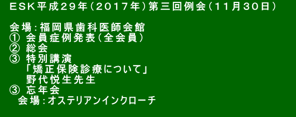 　ＥＳＫ平成２９年（２０１７年）第三回例会（１１月３０日）　　 　 　会場：福岡県歯科医師会館 　① 会員症例発表（全会員） 　② 総会 　③ 特別講演 　　　「矯正保険診療について」 　　　野代悦生先生 　③ 忘年会 　　会場：オステリアンインクローチ  　　　　　　　　　