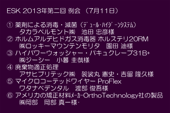  　ESK 2013年第二回 例会 （7月11日）  　① 薬剤による消毒・滅菌（ﾃﾞｭｰﾙ･ﾊｲｼﾞｰﾝｼｽﾃﾑ） 　　　タカラベルモント㈱　池田 忠彦様 　② ホルムアルデヒドガス消毒器 ホルステリ20RM　 　　　㈱ロッキーマウンテンモリタ　園田 迪様 　③ ハイパワーウォッシャー・バキュクレーブ31B+　 　　　㈱ジーシー　小暮 圭哉様 　④ 廃棄物適正処理 　　　アサヒプリテック㈱　袈裟丸 憲史・吉留 隆久様　 　⑤ マイクロコーテッドワイヤー ProFlex 　　　ワタナベデンタル　渡部 俊吾様 　⑥ アメリカの矯正材料ﾒｰｶｰOrthoTechnology社の製品　 　　　㈱岡部　岡部 真一様	　 　