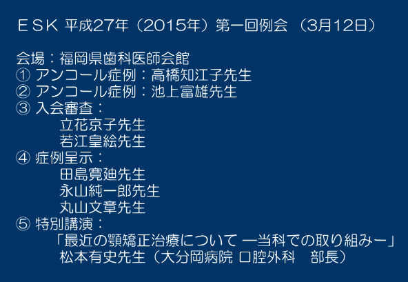  　ＥＳＫ 平成27年（2015年）第一回例会 （3月12日）  　会場：福岡県歯科医師会館 　① アンコール症例：高橋知江子先生 　② アンコール症例：池上富雄先生 　③ 入会審査： 　　　　立花京子先生 　　　　若江皇絵先生 　④ 症例呈示： 　　　　田島寛廸先生 　　　　永山純一郎先生 　　　　丸山文章先生 　⑤ 特別講演： 　　　 「最近の顎矯正治療について ―当科での取り組みー」  　　　　松本有史先生（大分岡病院 口腔外科　部長） 　　