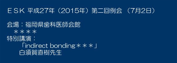  　ＥＳＫ 平成27年（2015年）第二回例会 （7月2日）　　　  　会場：福岡県歯科医師会館 　　＊＊＊＊ 　特別講演： 　　　「indirect bonding＊＊＊」 　　　白須賀直樹先生 　　　