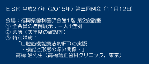 　　 　ＥＳＫ 平成27年（2015年）第三回例会（11月12日)　　　  　会場：福岡県歯科医師会館1階 第2会議室 　① 全会員の症例展示：一人1症例 　② 会議（次年度の確認等） 　③ 特別講演： 　　　「口腔筋機能療法(MFT)の実際 　　　　‐機能と形態の深い関係‐」　 　　　高橋 治先生（高橋矯正歯科クリニック，東京）　 　　　