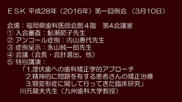 　　　 　ＥＳＫ 平成28年（2016年）第一回例会 （3月10日）　　  　会場：福岡県歯科医師会館４階　第4会議室 　① 入会審査：鮎瀬節子先生 　② アンコール症例：内山惠代先生 　③ 症例呈示：永山純一郎先生 　④ 会議（会長・会計選出、他） 　⑤ 特別講演： 　　　「1.埋伏歯への歯科矯正学的アプローチ 　　　　2.精神的に問題を有する患者さんの矯正治療　 　　　　3.顎変形症に関して行ってきた臨床研究」 　　　川元龍夫先生（九州歯科大学教授） 　　　