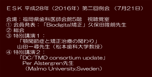  　ＥＳＫ 平成28年（2016年）第二回例会 （7月21日）　 　 　会場：福岡県歯科医師会館5階　視聴覚室 　① アンコール症例：久保田隆朗先生 　② 総会 　③ 特別講演１： 　　　「顎関節症と矯正治療の関わり」 　　　山田一尋先生（松本歯科大学教授） 　④ 特別講演２： 　　　「DC/TMD consortium update」 　　　　Per Alstergren先生 　　　　（Malmo University,Sweden） 　　