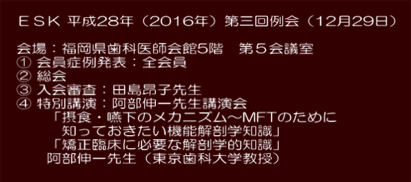  　ＥＳＫ 平成28年（2016年）第三回例会（12月29日）  　 　会場：福岡県歯科医師会館5階　第５会議室 　① 会員症例発表：全会員 　② 総会 　③ 入会審査：田島昂子先生 　④ 特別講演：阿部伸一先生講演会 　　　「摂食・嚥下のメカニズム～MFTのために 　　　　知っておきたい機能解剖学知識」 　　　「矯正臨床に必要な解剖学的知識」 　　　阿部伸一先生（東京歯科大学教授）