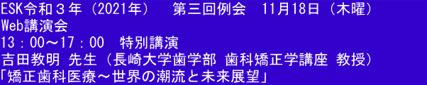 ESK令和３年（2021年）　第三回例会　11月18日（木曜）　　　 Web講演会 13：00～17：00　特別講演 吉田教明 先生（長崎大学歯学部 歯科矯正学講座 教授） 「矯正歯科医療〜世界の潮流と未来展望」