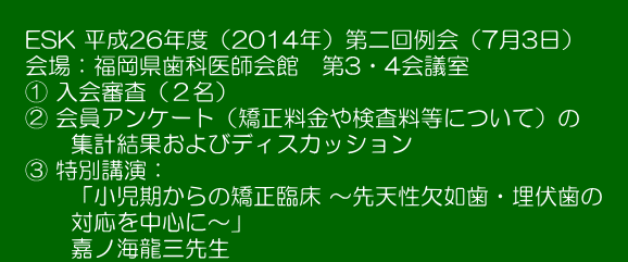  　ESK 平成26年度（2014年）第二回例会（7月3日）　 　会場：福岡県歯科医師会館　第3・4会議室　 　① 入会審査（２名）　　　　　　　　 　② 会員アンケート（矯正料金や検査料等について）の 　　　集計結果およびディスカッション 　③ 特別講演： 　　　「小児期からの矯正臨床 ～先天性欠如歯・埋伏歯の　 　　　対応を中心に～」 　　　嘉ノ海龍三先生