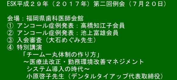 　ESK平成２９年（２０１７年）第二回例会（７月２０日）　  　会場：福岡県歯科医師会館 　① アンコール症例発表：高橋知江子会員 　② アンコール症例発表：池上富雄会員 　③ 入会審査（大石めぐみ先生） 　④ 特別講演   　　「チーム一丸体制の作り方」        ～医療法改正・勤務環境改善マネジメント 　　　　システム導入の時代～         小原啓子先生（デンタルタイアップ代表取締役）