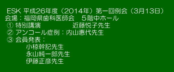   　ESK 平成26年度（2014年）第一回例会（3月13日）　   会場：福岡県歯科医師会　５階中ホール 　① 特別講演　　　　　近藤悦子先生 　② アンコール症例：内山惠代先生 　③ 会員発表： 　　　　小椋幹記先生 　　　　永山純一郎先生 　　　　伊藤正彦先生 　