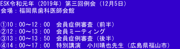 ESK令和元年（2019年）第三回例会（12月5日） 会場：福岡県歯科医師会館  ①10：00～12：00　会員症例審査（前半） ②12：00～13：00　会員ミーティング ③13：00～13：50　会員症例審査（後半） ④14：00～17：00　特別講演　小川晴也先生（広島県福山市）　