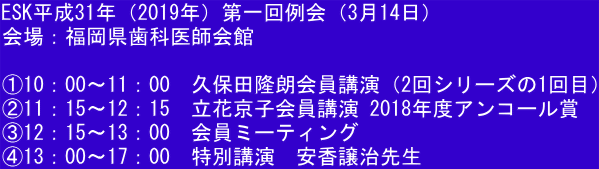 ESK平成31年（2019年）第一回例会（3月14日） 会場：福岡県歯科医師会館  ①10：00～11：00　久保田隆朗会員講演（2回シリーズの1回目） ②11：15～12：15　立花京子会員講演 2018年度アンコール賞 ③12：15～13：00　会員ミーティング ④13：00～17：00　特別講演　安香譲治先生