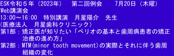 ESK令和５年（2023年）  第二回例会  　7月20日（木曜）     Web講演会 13:00〜16:00　特別講演　月星陽介　先生 （医療法人　月星歯科クリニック） 第1部：矯正医が知りたい「ペリオの基本と歯周病患者の矯正 　　　 治療の進め方」 第2部：MTM(minor tooth movement)の実際とそれに伴う歯周 　　　 組織の変化